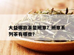 大益哪款茶是班章？班章系列茶有哪些？