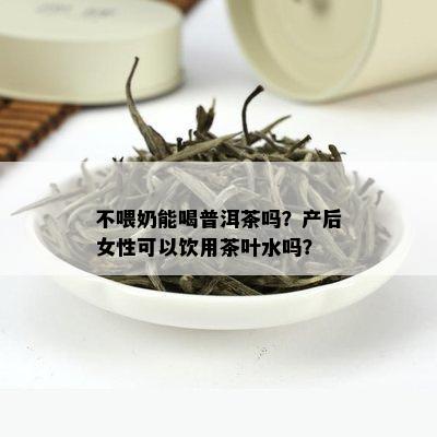 不喂奶能喝普洱茶吗？产后女性可以饮用茶叶水吗？