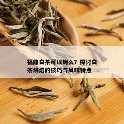 福鼎白茶可以烤么？探讨白茶烘焙的技巧与风味特点