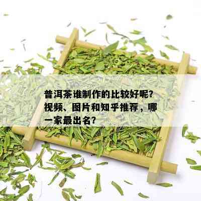 普洱茶谁制作的比较好呢？视频、图片和知乎推荐，哪一家最出名？