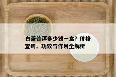 白茶普洱多少钱一盒？价格查询、功效与作用全解析