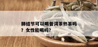 肺结节可以喝普洱茶熟茶吗？女性能喝吗？