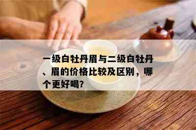 一级白牡丹眉与二级白牡丹、眉的价格比较及区别，哪个更好喝？