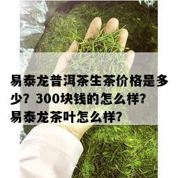 易泰龙普洱茶生茶价格是多少？300块钱的怎么样？易泰龙茶叶怎么样？