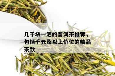 几千块一泡的普洱茶推荐，包括千元及以上价位的精品茶款