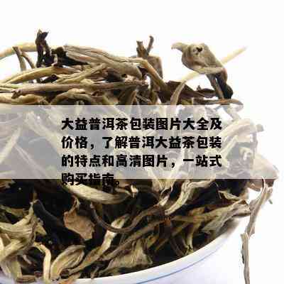 大益普洱茶包装图片大全及价格，了解普洱大益茶包装的特点和高清图片，一站式购买指南。