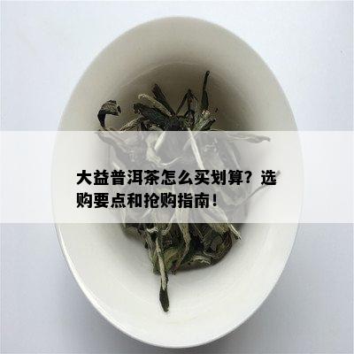 大益普洱茶怎么买划算？选购要点和抢购指南！