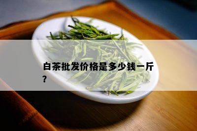 白茶批发价格是多少钱一斤？