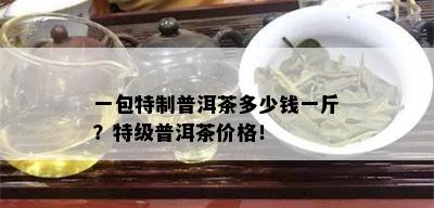 一包特制普洱茶多少钱一斤？特级普洱茶价格！