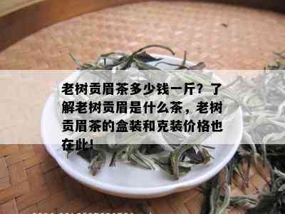 老树贡眉茶多少钱一斤？了解老树贡眉是什么茶，老树贡眉茶的盒装和克装价格也在此！