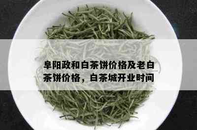 阜阳政和白茶饼价格及老白茶饼价格，白茶城开业时间