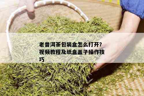 老普洱茶包装盒怎么打开？视频教程及纸盒盖子操作技巧