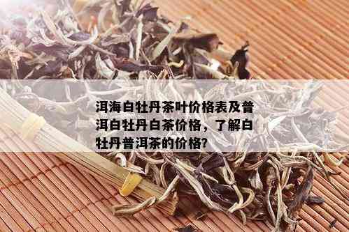 洱海白牡丹茶叶价格表及普洱白牡丹白茶价格，了解白牡丹普洱茶的价格？