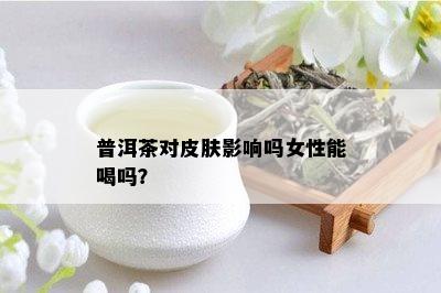 普洱茶对皮肤影响吗女性能喝吗？