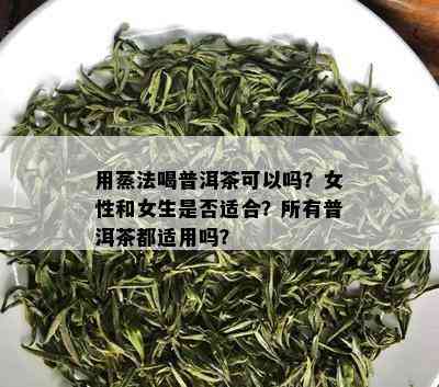 用蒸法喝普洱茶可以吗？女性和女生是否适合？所有普洱茶都适用吗？