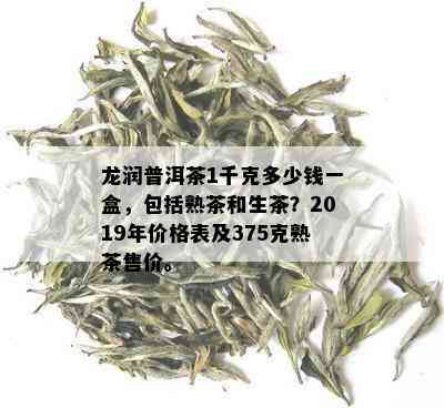 龙润普洱茶1千克多少钱一盒，包括熟茶和生茶？2019年价格表及375克熟茶售价。