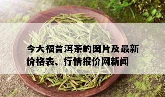 今大福普洱茶的图片及最新价格表、行情报价网新闻