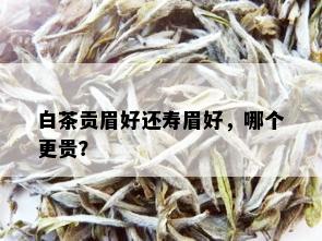 白茶贡眉好还寿眉好，哪个更贵？