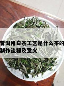 普洱用白茶工艺是什么茶的制作流程及意义