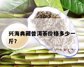 兴海典藏普洱茶价格多少一斤？