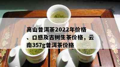 高山普洱茶2022年价格、口感及古树生茶价格，云南357g普洱茶价格