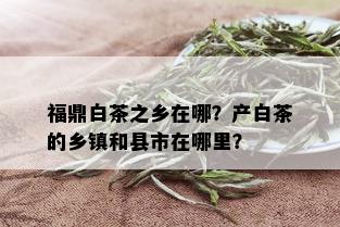 福鼎白茶之乡在哪？产白茶的乡镇和县市在哪里？