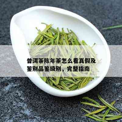 普洱茶陈年茶怎么看真假及鉴别品鉴级别，完整指南