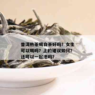 普洱熟茶喝白茶好吗？女生可以喝吗？上的建议如何？还可以一起泡吗？