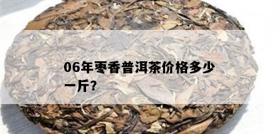 06年枣香普洱茶价格多少一斤？