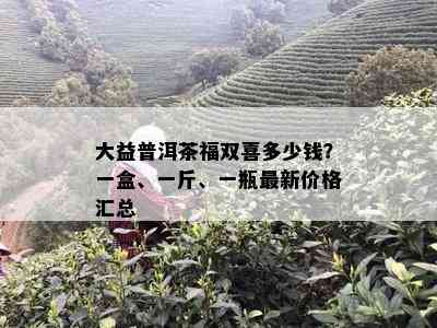 大益普洱茶福双喜多少钱？一盒、一斤、一瓶最新价格汇总