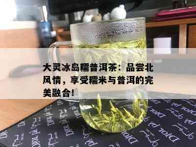 大灵冰岛糯普洱茶：品尝北风情，享受糯米与普洱的完美融合！