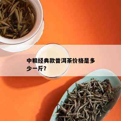 中粮经典款普洱茶价格是多少一斤？