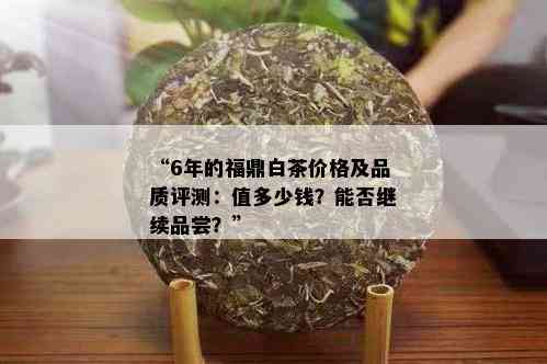 “6年的福鼎白茶价格及品质评测：值多少钱？能否继续品尝？”