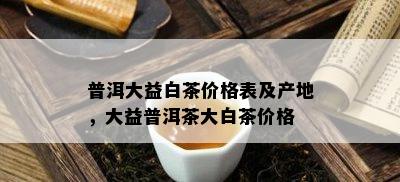 普洱大益白茶价格表及产地，大益普洱茶大白茶价格