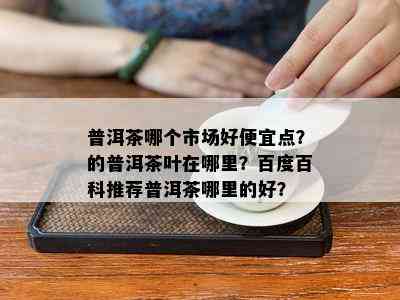 普洱茶哪个市场好便宜点？的普洱茶叶在哪里？百度百科推荐普洱茶哪里的好？