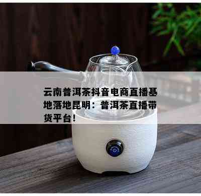 云南普洱茶抖音电商直播基地落地昆明：普洱茶直播带货平台！