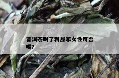 普洱茶喝了利尿嘛女性可否喝？