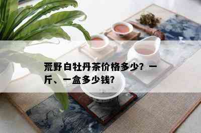 荒野白牡丹茶价格多少？一斤、一盒多少钱？