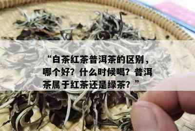 “白茶红茶普洱茶的区别，哪个好？什么时候喝？普洱茶属于红茶还是绿茶？”