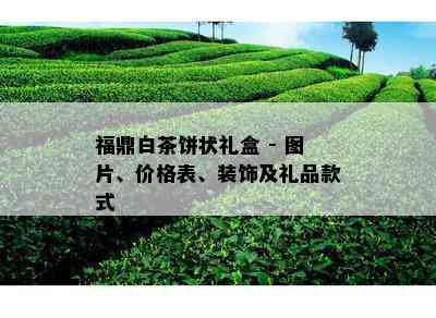 福鼎白茶饼状礼盒 - 图片、价格表、装饰及礼品款式