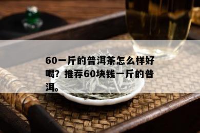 60一斤的普洱茶怎么样好喝？推荐60块钱一斤的普洱。