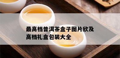 更高档普洱茶盒子图片欣及高档礼盒包装大全