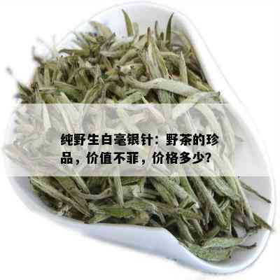 纯野生白毫银针：野茶的珍品，价值不菲，价格多少？