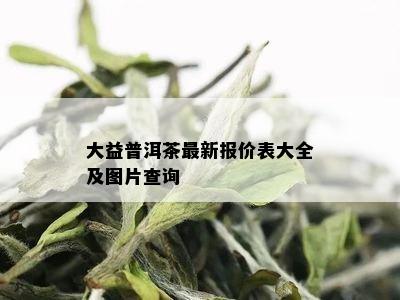 大益普洱茶最新报价表大全及图片查询