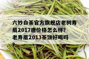 六妙白茶官方旗舰店老树寿眉2017唐价格怎么样？老寿眉2013茶饼好喝吗？