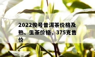 2022俊号普洱茶价格及熟、生茶价格，375克售价