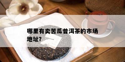 哪里有卖苦瓜普洱茶的市场地址？