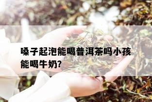 嗓子起泡能喝普洱茶吗小孩能喝牛奶？