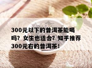 300元以下的普洱茶能喝吗？女生也适合？知乎推荐300元右的普洱茶！