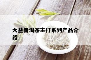 大益普洱茶主打系列产品介绍